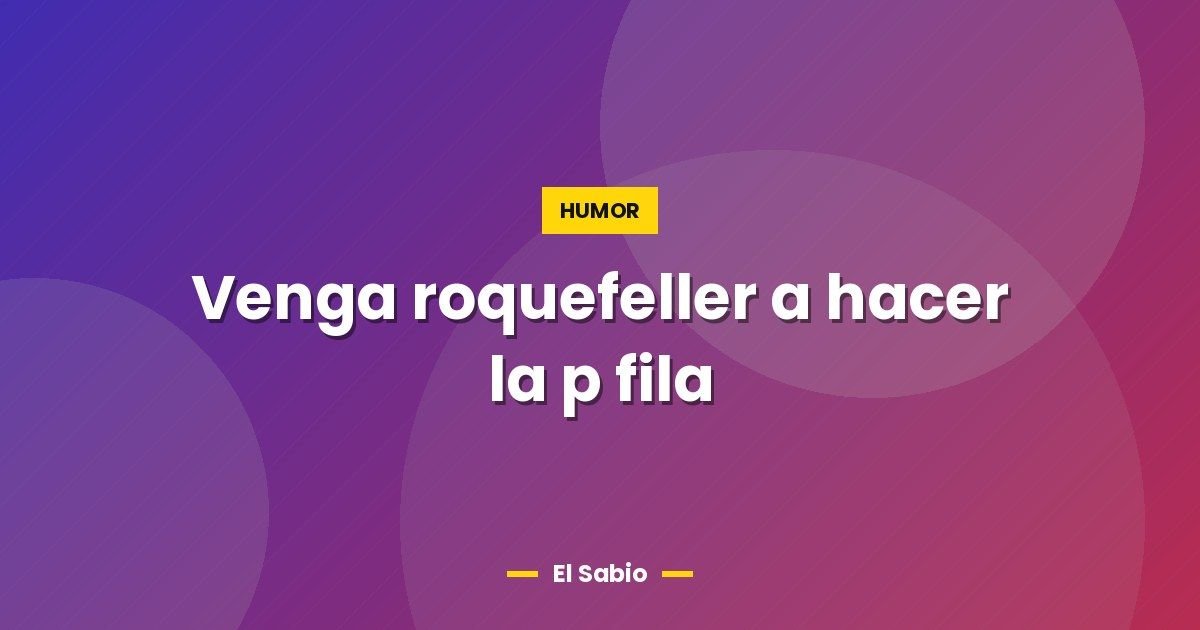 Venga roquefeller a hacer la p fila